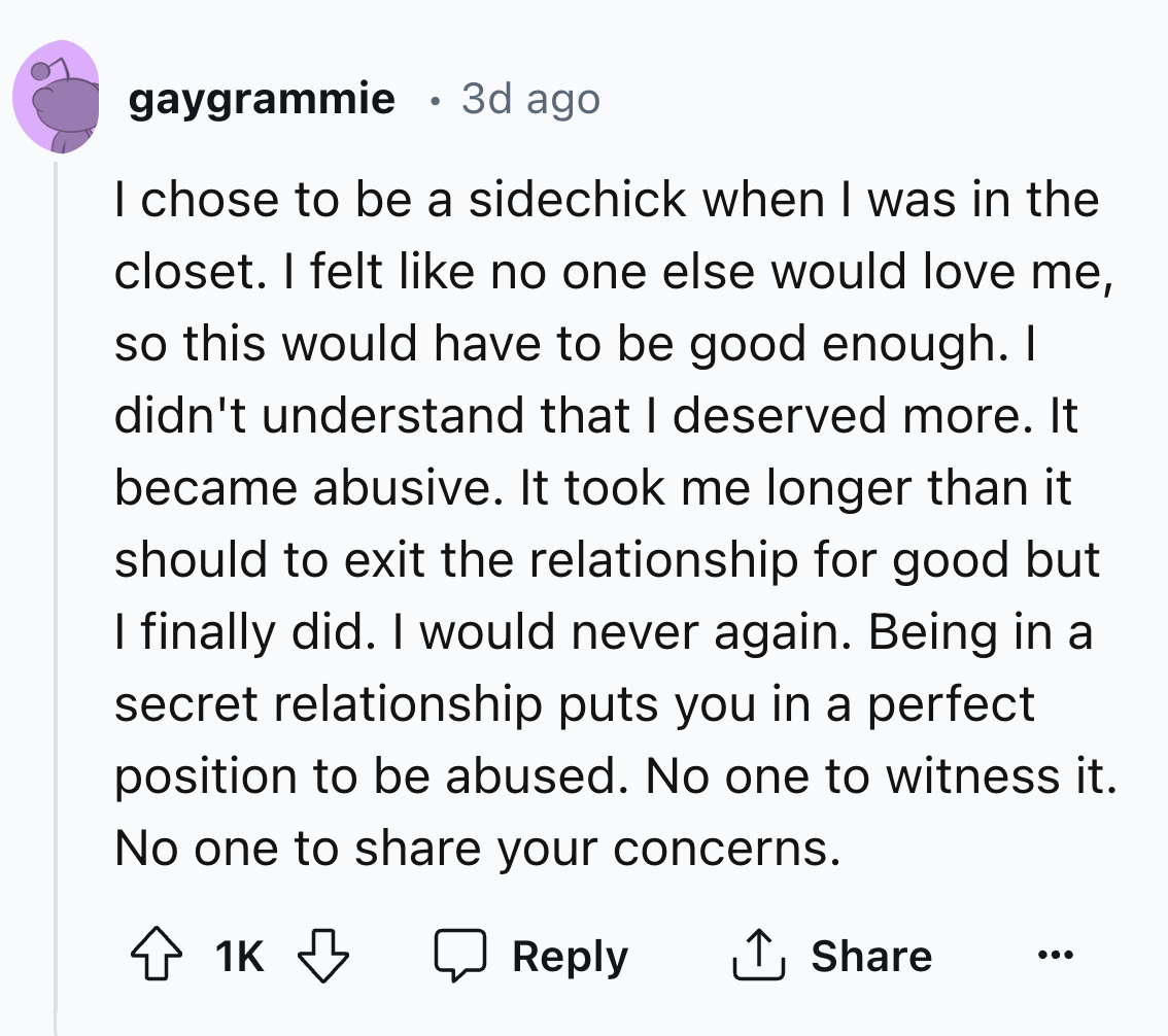 screenshot - gaygrammie 3d ago I chose to be a sidechick when I was in the closet. I felt no one else would love me, so this would have to be good enough. I didn't understand that I deserved more. It became abusive. It took me longer than it should to exi